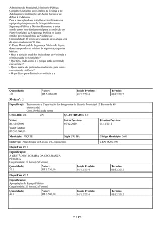 Administração Municipal, Ministério Público,
Conselho Municipal dos Direitos da Criança e do
Adolescente e instituições de Ações Sociais e de
defesa à Cidadania.
Para a execução desse trabalho será utilizado uma
equipe de planejamento de 04 especialistas em
Segurança Pública e Direitos Humanos, e estes
usarão como base fundamental para a confecção do
Plano Municipal de Segurança Pública os dados
obtidos pelo Diagnóstico da Violência e
Criminalidade. O tempo de execução desta etapa será
de aproximadamente 90 dias.
O Plano Municipal de Segurança Pública de Jequié,
deverá responder no mínimo às seguintes perguntas
básicas:
•Qual a posição atual dos indicadores de violência e
criminalidade no Município?
•Que tipo, onde, como e o porque estão ocorrendo
estes crimes?
•Quais ações são praticadas atualmente, para conter
estes atos de violência?
•O que fazer para diminuir a violência e a




Quantidade:                  Valor:                         Início Previsto:             Término
1.0                          R$ 53.000,00                   01/12/2010                   01/12/2012
Meta nº: 2
Especificaçã    Treinamento e Capacitação dos Integrantes da Guarda Municipal (2 Turmas de 40
                alunos cada)
                Com 240 h/a cada turma
UNIDADE DE                 UN                    QUANTIDADE: 1.0

Valor:                                           Início Previsto:              Término Previsto:
R$ 42.000,00                                     01/12/2010                    01/12/2012
Valor Global:
R$ 260.000,00
Município: JEQUIE                                Sigla UF: BA                  Código Município: 3661
Endereço: Praça Duque de Caxias, s/n, Jequiezinho                              CEP: 45200-100
Etapa/Fase nº: 1
Especificação:
A GESTÃO INTEGRADA DA SEGURANÇA
PÚBLICA
Carga horária: 10 horas (2xTurmas)
Quantidade:                  Valor:                         Início Previsto:             Término
20.0                         R$ 1.750,00                    01/12/2010                   01/12/2012

Etapa/Fase nº: 2
Especificação:
Apropriação do Espaço Público
Carga horária: 20 horas (2xTurmas)
Quantidade:                  Valor:                         Início Previsto:             Término
40.0                         R$ 3.500,00                    01/12/2010                   01/12/2012




                                                         7 / 19
 