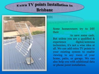 Some homeowners try to DIY
their extra TV point
installation to save some cash.
But unless you are a qualified &
experience digital/antenna
technician, it’s not a wise idea at
all. We can add extra TV points to
your existing system to enable
viewing in any room of your
home, patio, or garage. We can
also help you with additional data
or phone point installation.
 
