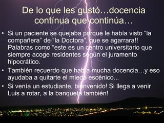 De lo que les gustó…docencia contínua que continúa… Si un paciente se quejaba porque le había visto “la compañera” de “la Doctora”, que se agarrara!!  Palabras como “este es un centro universitario que siempre acoge residentes según el juramento hipocrático. También recuerdo que había mucha docencia…y eso ayudaba a quitarte el miedo escénico...  Si venía un estudiante, bienvenido! Si llega a venir Luis a rotar, a la banqueta también!    