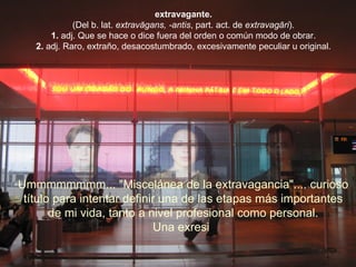 extravagante. (Del b. lat.  extravăgans, -antis , part. act. de  extravagāri ). 1.  adj. Que se hace o dice fuera del orden o común modo de obrar. 2.  adj. Raro, extraño, desacostumbrado, excesivamente peculiar u original. Ummmmmmmm... "Miscelánea de la extravagancia".... curioso  título para intentar definir una de las etapas más importantes  de mi vida, tanto a nivel profesional como personal.  Una exresi   . 