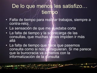 De lo que menos les satisfizo…tiempo Falta de tiempo para realizar trabajos, siempre a contra-reloj.  La sensación de que me quedaba corta  La falta de tiempo y la sobrecarga de las consultas, que muchas veces impiden ir más allá  La falta de tiempo que hace que pasemos consulta como si nos persiguieran. Sí me parece que la burocracia va a menos con la informatización de la consulta  