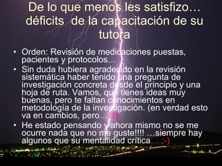 De lo que menos les satisfizo…déficits  de la capacitación de su tutora Orden: Revisión de medicaciones puestas, pacientes y protocolos… Sin duda hubiera agradecido en la revisión sistemática haber tenido una pregunta de investigación concreta desde el principio y una hoja de ruta. Vamos, que tienes ideas muy buenas, pero te faltan conocimientos en metodología de la investigación. (en verdad esto va en cambios, pero…  ) He estado pensando y ahora mismo no se me ocurre nada que no me guste!!!! …siempre hay algunos que su mentalidad crítica … ;-)  