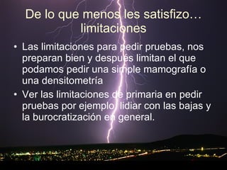 De lo que menos les satisfizo…limitaciones Las limitaciones para pedir pruebas, nos preparan bien y después limitan el que podamos pedir una simple mamografía o una densitometría  Ver las limitaciones de primaria en pedir pruebas por ejemplo, lidiar con las bajas y la burocratización en general. 