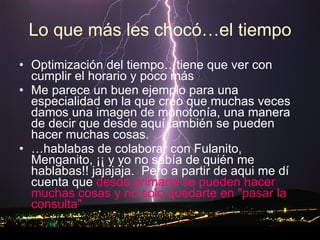 Lo que más les chocó…el tiempo Optimización del tiempo…tiene que ver con cumplir el horario y poco más Me parece un buen ejemplo para una especialidad en la que creo que muchas veces damos una imagen de monotonía, una manera de decir que desde aquí también se pueden hacer muchas cosas.  … hablabas de colaborar con Fulanito, Menganito, ¡¡ y yo no sabía de quién me hablabas!! jajajaja.  Pero a partir de aqui me dí cuenta que  desde primaria se pueden hacer muchas cosas y no solo quedarte en "pasar la consulta" 