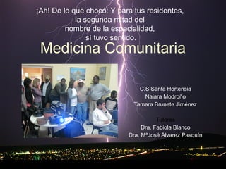 Medicina Comunitaria C.S Santa Hortensia Naiara Modroño Tamara Brunete Jiménez Tutoras Dra. Fabiola Blanco Dra. MªJosé Álvarez Pasquín ¡Ah! De lo que chocó:   Y para tus residentes,  la segunda mitad del  nombre de la especialidad,  sí tuvo sentido. 