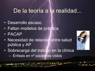 De la teoría a la realidad... Desarrollo escaso Faltan modelos de práctica PACAP Necesidad de relación entre salud pública y AP Sobrecarga del trabajo en la clínica Énfasis en nº pacientes vistos 