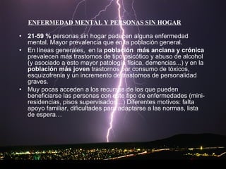 21-59 %  personas sin hogar padecen alguna enfermedad mental. Mayor prevalencia que en la población general. En líneas generales,  en la  población  más anciana y crónica  prevalecen más trastornos de tipo psicótico y abuso de alcohol (y asociado a esto mayor patología física, demencias...) y en la  población más joven  trastornos por consumo de tóxicos, esquizofrenia y un incremento de trastornos de personalidad graves. Muy pocas acceden a los recursos de los que pueden beneficiarse las personas con este tipo de enfermedades (mini-residencias, pisos supervisados…) Diferentes motivos: falta apoyo familiar, dificultades para adaptarse a las normas, lista de espera… ENFERMEDAD MENTAL Y PERSONAS SIN HOGAR 