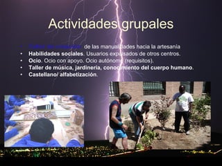 Actividades grupales Taller de creación :  de las manualidades hacia la artesanía Habilidades sociales . Usuarios expulsados de otros centros. Ocio . Ocio con apoyo. Ocio autónomo (requisitos).  Taller de música, jardinería, conocimiento del cuerpo humano . Castellano/ alfabetización . 