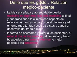 De lo que les gustó…Relación médico-paciente La idea enseñada y aprendida de que la  medicina es algo más que solo medicina  al final y que trasciende la clínica, ese aspecto de relación humano y cercano con el paciente y el entorno (que tantas veces da pistas y ayuda al desarrollo del trabajo diario).  la forma de acercarse y tratar a los pacientes, el  estar al día de los avances , el consultar y hacer búsquedas para  tratar e informar  lo mejor posible a los  pacientes  