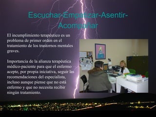 Escuchar-Empatizar-Asentir-Acompañar El incumplimiento terapéutico es un problema de primer orden en el tratamiento de los trastornos mentales graves. Importancia de la alianza terapéutica médico-paciente para que el enfermo acepte, por propia iniciativa, seguir las recomendaciones del especialista, incluso aunque piense que no está enfermo y que no necesita recibir ningún tratamiento.  