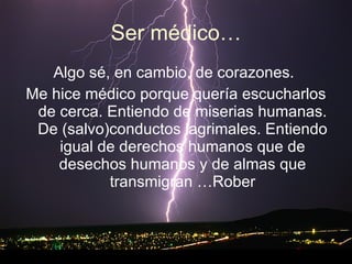 Ser médico… Algo sé, en cambio, de corazones.  Me hice médico porque quería escucharlos de cerca. Entiendo de miserias humanas. De (salvo)conductos lagrimales. Entiendo igual de derechos humanos que de desechos humanos y de almas que transmigran …Rober 