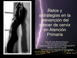 Retos y estrategias en la prevención del cáncer de cervix en Atención Primaria Dra. Mª José Álvarez Pasquín MF CSU Santa Hortensia Grupo Prevención Infecciosas Papps-semFYC Miembro del CAV Madrid Vocal Asociación Española de Vacunología 