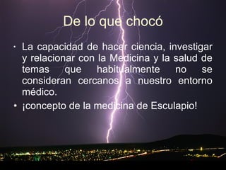De lo que chocó La capacidad de hacer ciencia, investigar y relacionar con la Medicina y la salud de temas que habitualmente no se consideran cercanos a nuestro entorno médico. ¡concepto de la medicina de Esculapio! 