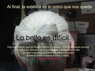 Al final, la estética es lo único que nos queda Lo bello es difícil Hay una línea en que se funden espíritu y materia y que no se puede precisar  aunque nos demos cuenta a veces que cabalgamos en ella.  En esta línea creo que están aquellas cosas que  hacen el sentir unánime a niños y viejos.   Mary Lola Pasquín 