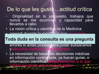 De lo que les gustó…actitud crítica Originalidad en lo propuesto, trabajos que nunca se me ocurrirían y capacidad para llevarlos a cabo La visión crítica y científica de la Medicina  aprendí durante la residencia que  no somos perfectos y cometemos muchos errores , hay que ser humilde para saber reconocer los errores lo antes posible para poder subsanarlos y  escuchar siempre a los pacientes La necesidad de basar las decisiones médicas en información contrastada, ya fueran guías, o información científica,  preguntándome si lo que estaba haciendo era lo que se debía   Toda duda en la consulta es una pregunta  