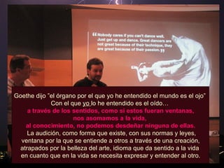 Goethe dijo ”el órgano por el que yo he entendido el mundo es el ojo”  Con el que  yo  lo he entendido es el oído…  a través de los sentidos, como si estos fueran ventanas,  nos asomamos a la vida,  al conocimiento, no podemos desdeñar ninguna de ellas. La audición, como forma que existe, con sus normas y leyes, ventana por la que se entiende a otros a través de una creación,  atrapados por la belleza del arte, idioma que da sentido a la vida  en cuanto que en la vida se necesita expresar y entender al otro. 