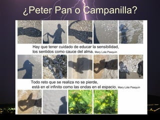 ¿Peter Pan o Campanilla? Hay que tener cuidado de educar la sensibilidad,  los sentidos como cauce del alma.  Mary Lola Pasquìn Todo reto que se realiza no se pierde, está en el infinito como las ondas en el espacio.  Mary Lola Pasquìn 