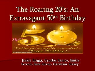 The Roaring 20’s: An Extravagant 50 th  Birthday Jackie Briggs, Cynthia Santos, Emily Sewell, Sara Silver, Christina Slakey   