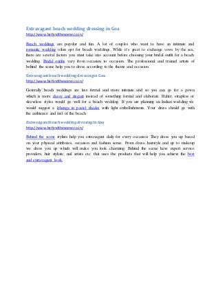 Extravagant beach wedding dressing in Goa
http://www.behindthescene.co.in/
Beach weddings are popular and fun. A lot of couples who want to have an intimate and
romantic wedding often opt for beach weddings. While it’s great to exchange vows by the sea,
there are several factors you must take into account before choosing your bridal outfit for a beach
wedding. Bridal outfits vary from occasion to occasion. The professional and trained artists of
behind the scene help you to dress according to the theme and occasion.
ExtravagantbeachweddingdressinginGoa
http://www.behindthescene.co.in/
Generally beach weddings are less formal and more intimate and so you can go for a gown
which is more classy and elegant instead of something formal and elaborate. Halter, strapless or
sleeveless styles would go well for a beach wedding. If you are planning an Indian wedding we
would suggest a lehenga in pastel shades with light embellishments. Your dress should go with
the ambience and feel of the beach.
Extravagantbeach weddingdressinginGoa
http://www.behindthescene.co.in/
Behind the scene stylists help you extravagant daily for every occasion. They dress you up based
on your physical attributes, occasion and fashion sense. From dress, hairstyle and up to makeup
we dress you up which will make you look charming. Behind the scene have expert service
providers, hair stylists; nail artists etc. that uses the products that will help you achieve the best
and extravagant look.
 