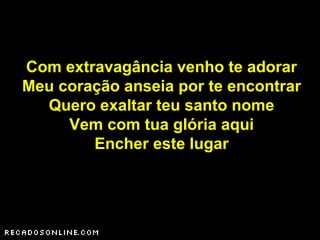 Com extravagância venho te adorar
Meu coração anseia por te encontrar
Quero exaltar teu santo nome
Vem com tua glória aqui
Encher este lugar
 