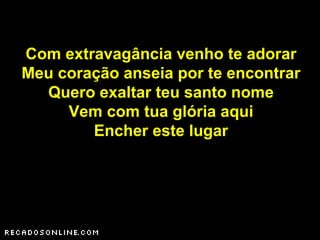 Com extravagância venho te adorar
Meu coração anseia por te encontrar
Quero exaltar teu santo nome
Vem com tua glória aqui
Encher este lugar
 