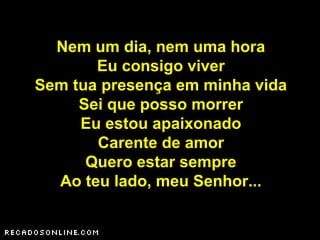 Nem um dia, nem uma hora
Eu consigo viver
Sem tua presença em minha vida
Sei que posso morrer
Eu estou apaixonado
Carente de amor
Quero estar sempre
Ao teu lado, meu Senhor...
 