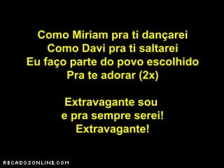 Como Miriam pra ti dançarei
Como Davi pra ti saltarei
Eu faço parte do povo escolhido
Pra te adorar (2x)
Extravagante sou
e pra sempre serei!
Extravagante!
 