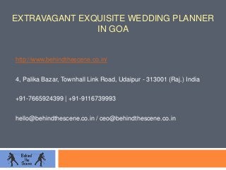 EXTRAVAGANT EXQUISITE WEDDING PLANNER
IN GOA
http://www.behindthescene.co.in/
4, Palika Bazar, Townhall Link Road, Udaipur - 313001 (Raj.) India
+91-7665924399 | +91-9116739993
hello@behindthescene.co.in / ceo@behindthescene.co.in
 