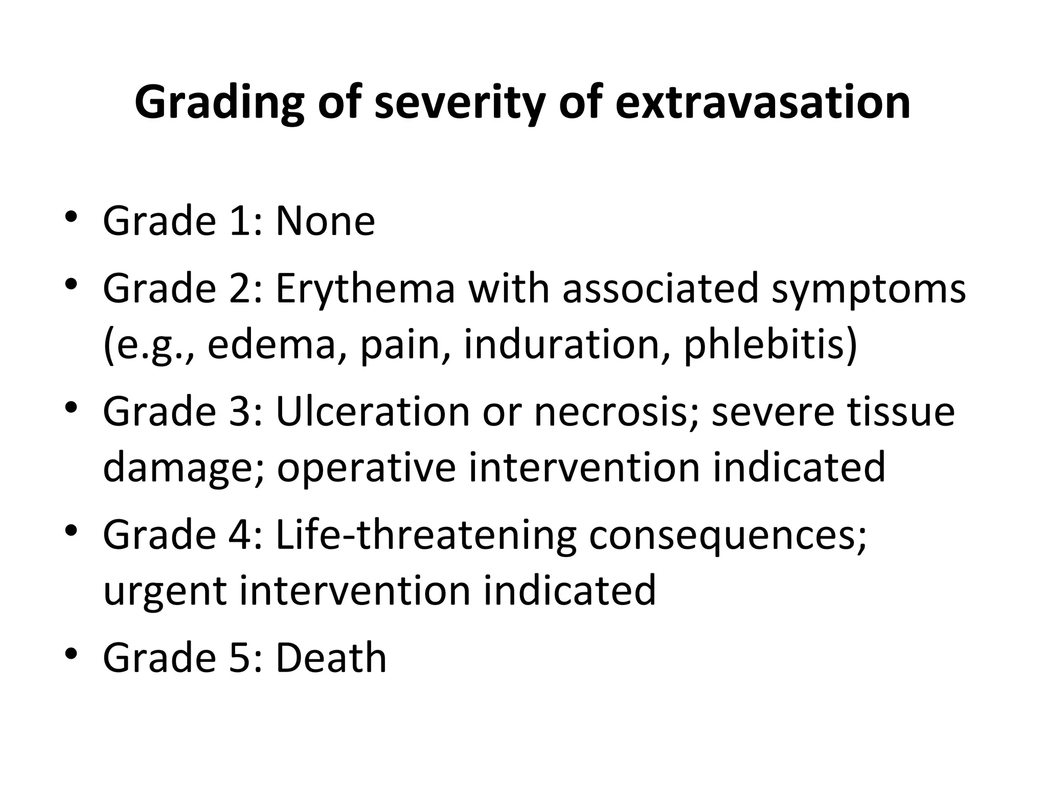 Grading of severity of extravasation
• Grade 1: None
• Grade 2: Erythema with associated symptoms
(e.g., edema, pain, induration, phlebitis)
• Grade 3: Ulceration or necrosis; severe tissue
damage; operative intervention indicated
• Grade 4: Life-threatening consequences;
urgent intervention indicated
• Grade 5: Death
 
