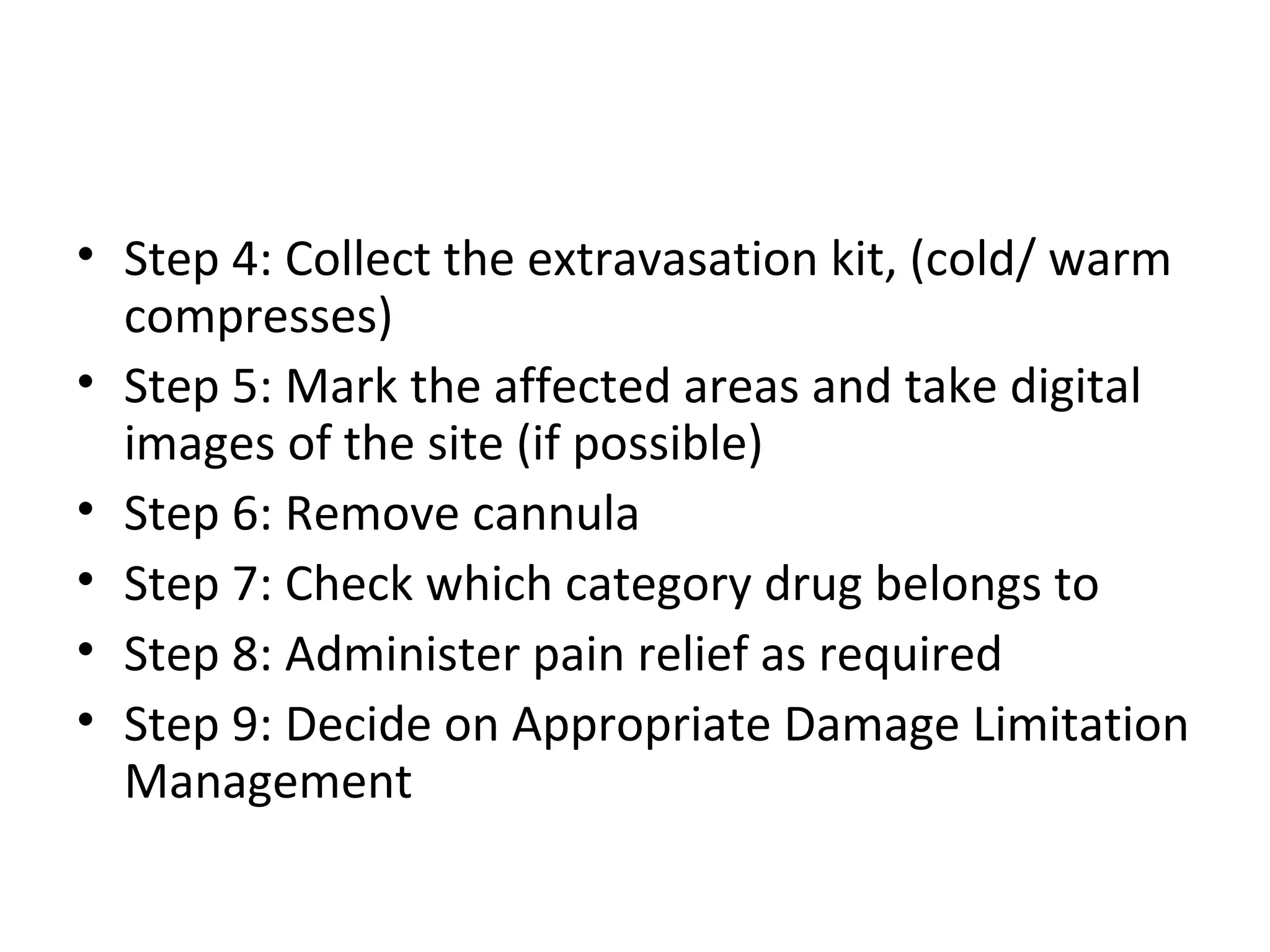 • Step 4: Collect the extravasation kit, (cold/ warm
compresses)
• Step 5: Mark the affected areas and take digital
images of the site (if possible)
• Step 6: Remove cannula
• Step 7: Check which category drug belongs to
• Step 8: Administer pain relief as required
• Step 9: Decide on Appropriate Damage Limitation
Management
 