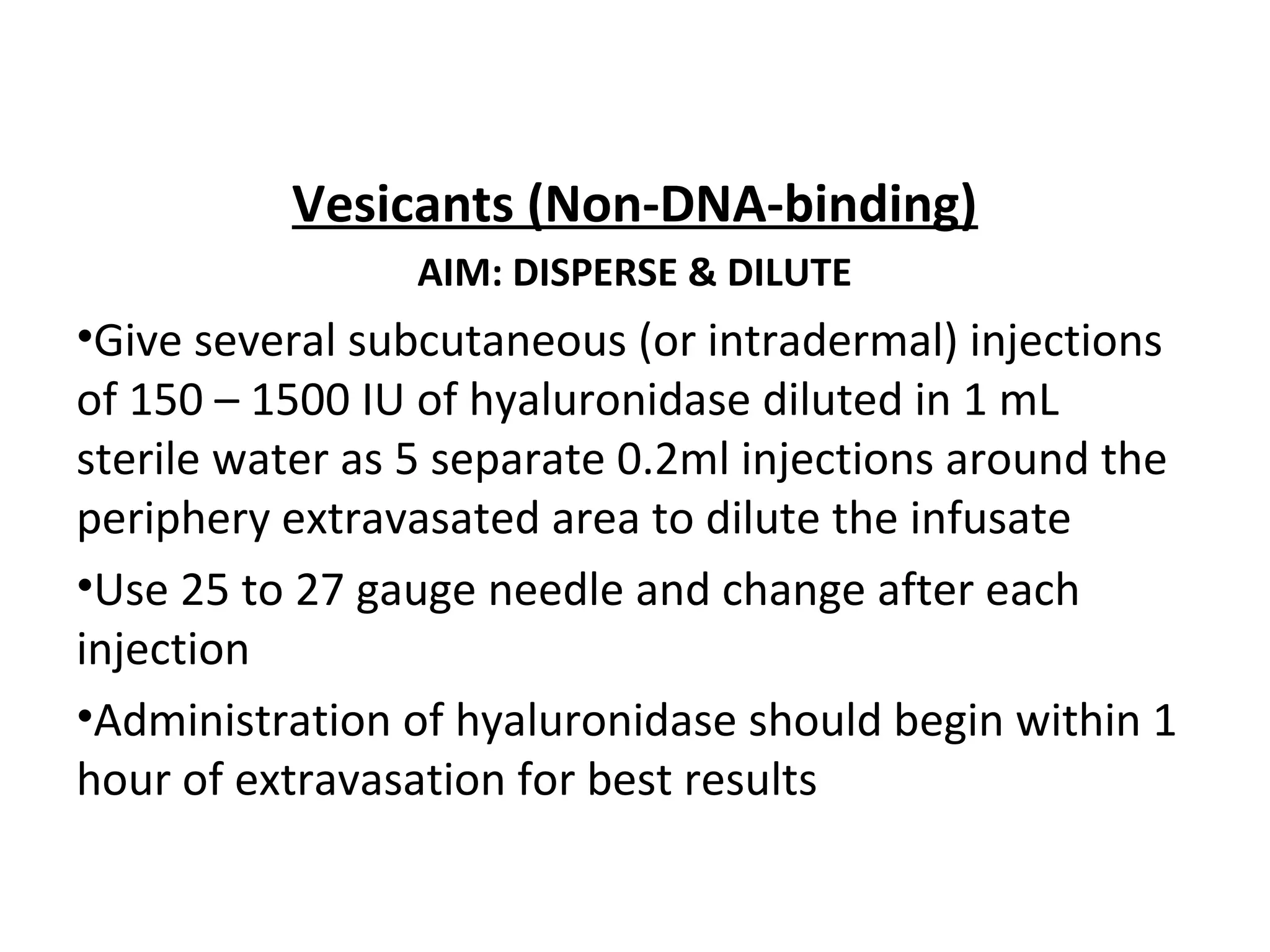 Vesicants (Non-DNA-binding)
AIM: DISPERSE & DILUTE
•Give several subcutaneous (or intradermal) injections
of 150 – 1500 IU of hyaluronidase diluted in 1 mL
sterile water as 5 separate 0.2ml injections around the
periphery extravasated area to dilute the infusate
•Use 25 to 27 gauge needle and change after each
injection
•Administration of hyaluronidase should begin within 1
hour of extravasation for best results
 