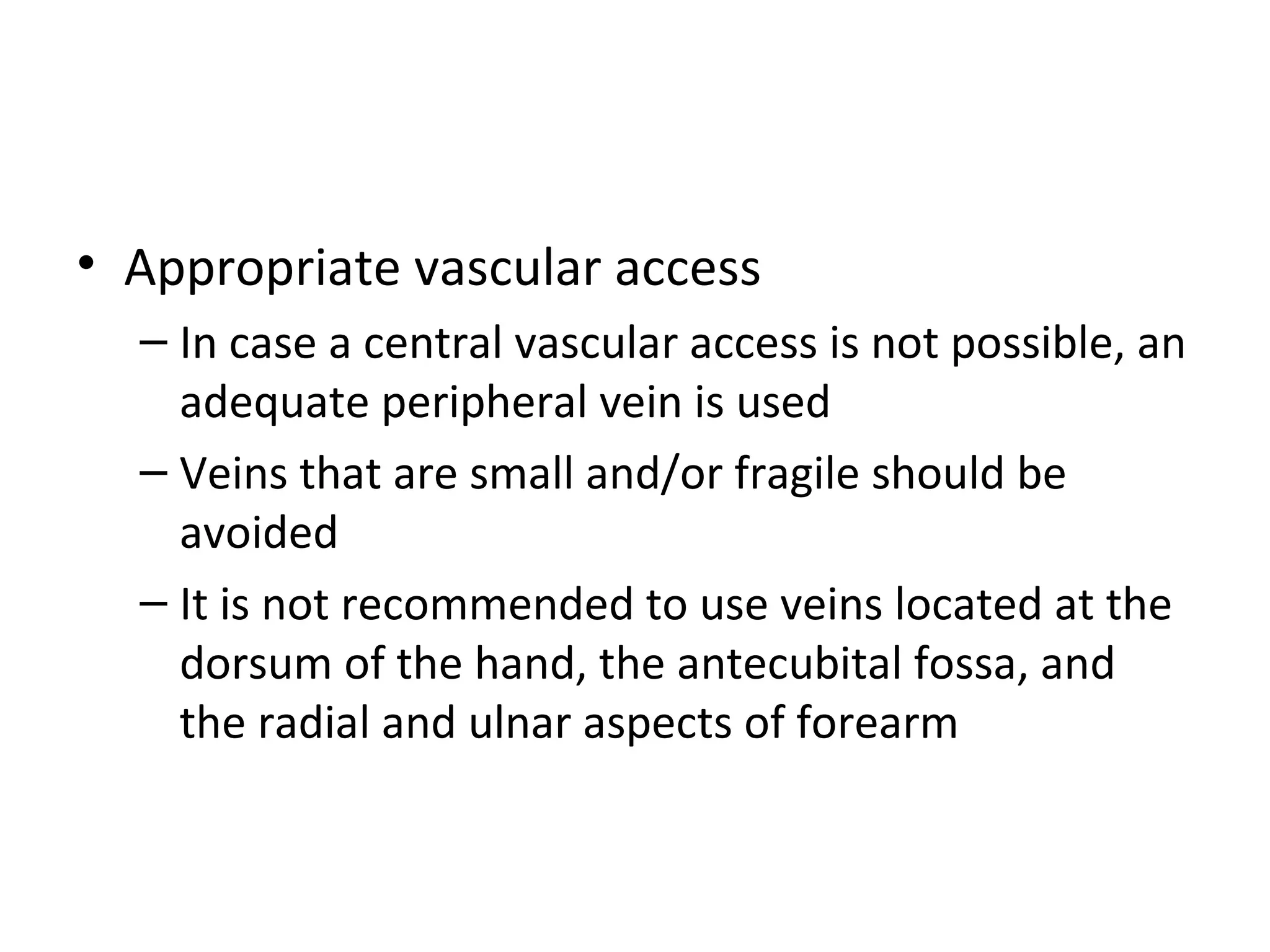 • Appropriate vascular access
– In case a central vascular access is not possible, an
adequate peripheral vein is used
– Veins that are small and/or fragile should be
avoided
– It is not recommended to use veins located at the
dorsum of the hand, the antecubital fossa, and
the radial and ulnar aspects of forearm
 