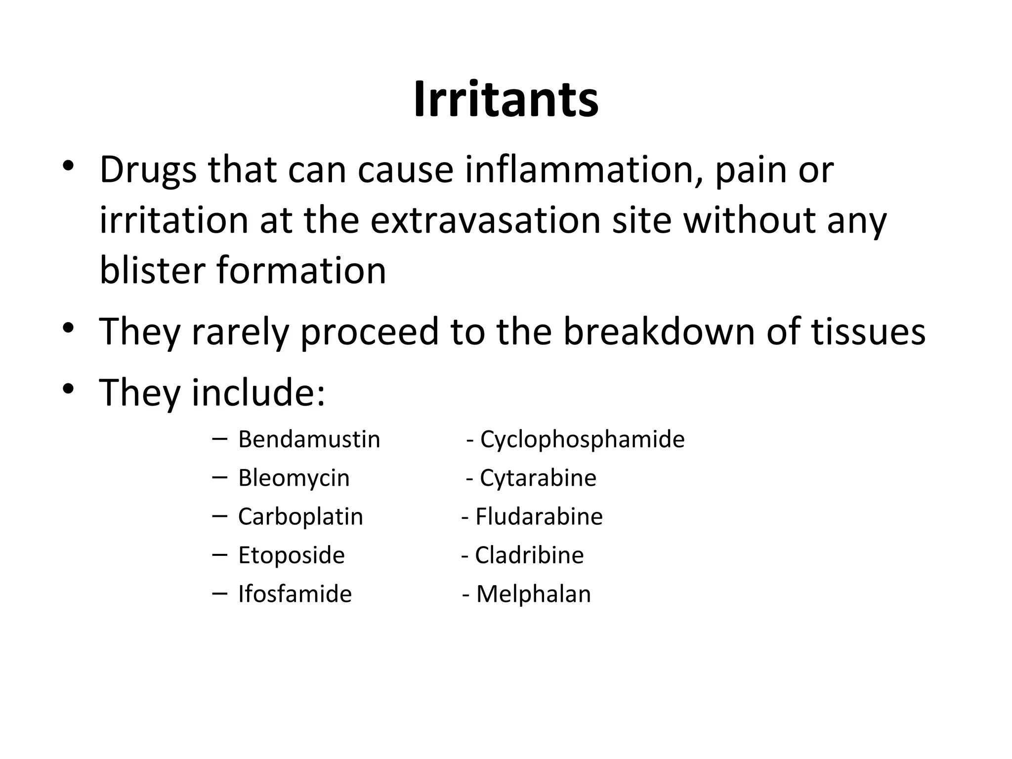 Irritants
• Drugs that can cause inflammation, pain or
irritation at the extravasation site without any
blister formation
• They rarely proceed to the breakdown of tissues
• They include:
– Bendamustin - Cyclophosphamide
– Bleomycin - Cytarabine
– Carboplatin - Fludarabine
– Etoposide - Cladribine
– Ifosfamide - Melphalan
 