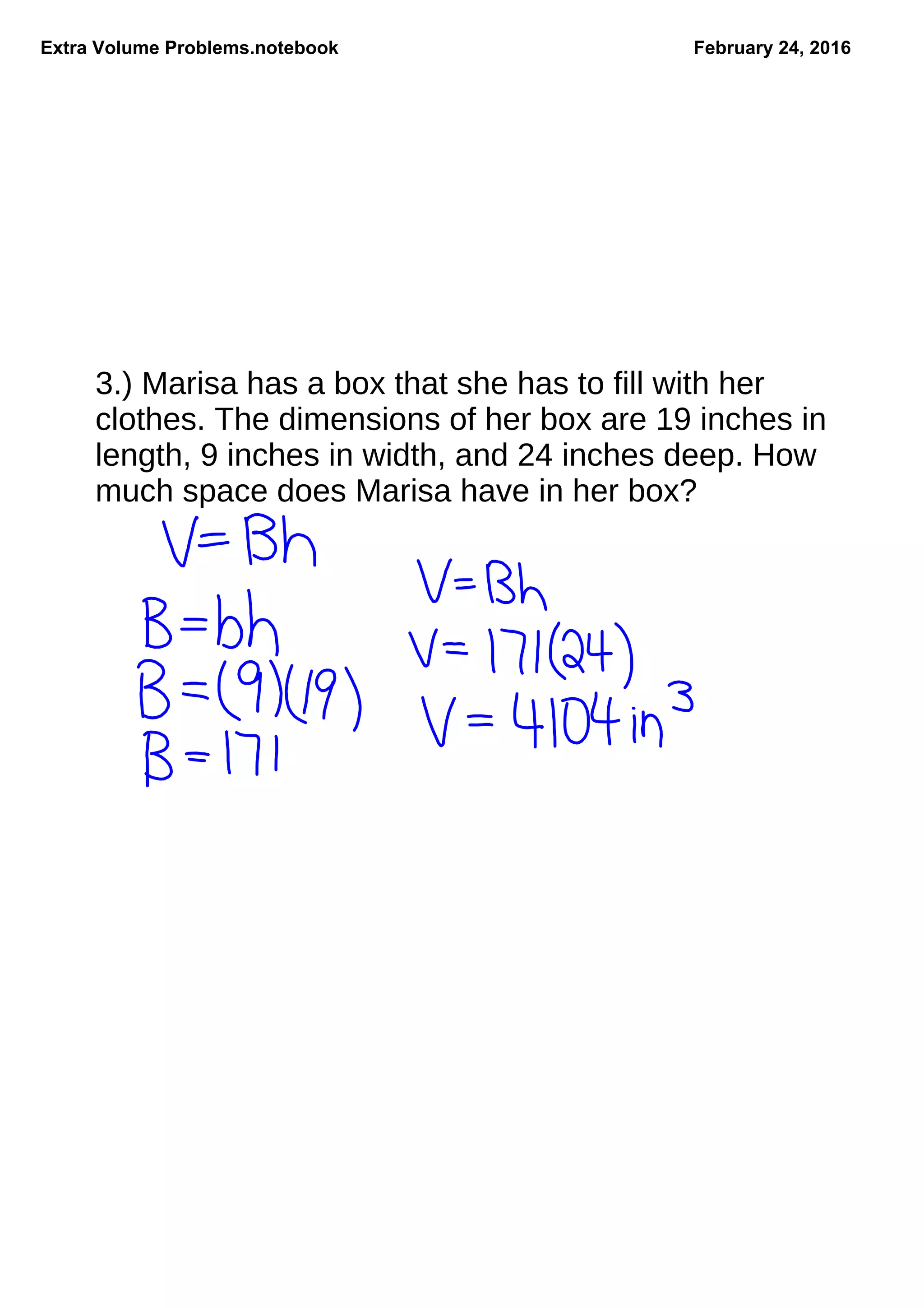 Extra Volume Problems.notebook February 24, 2016
3.) Marisa has a box that she has to fill with her
clothes. The dimensions of her box are 19 inches in
length, 9 inches in width, and 24 inches deep. How
much space does Marisa have in her box?
 