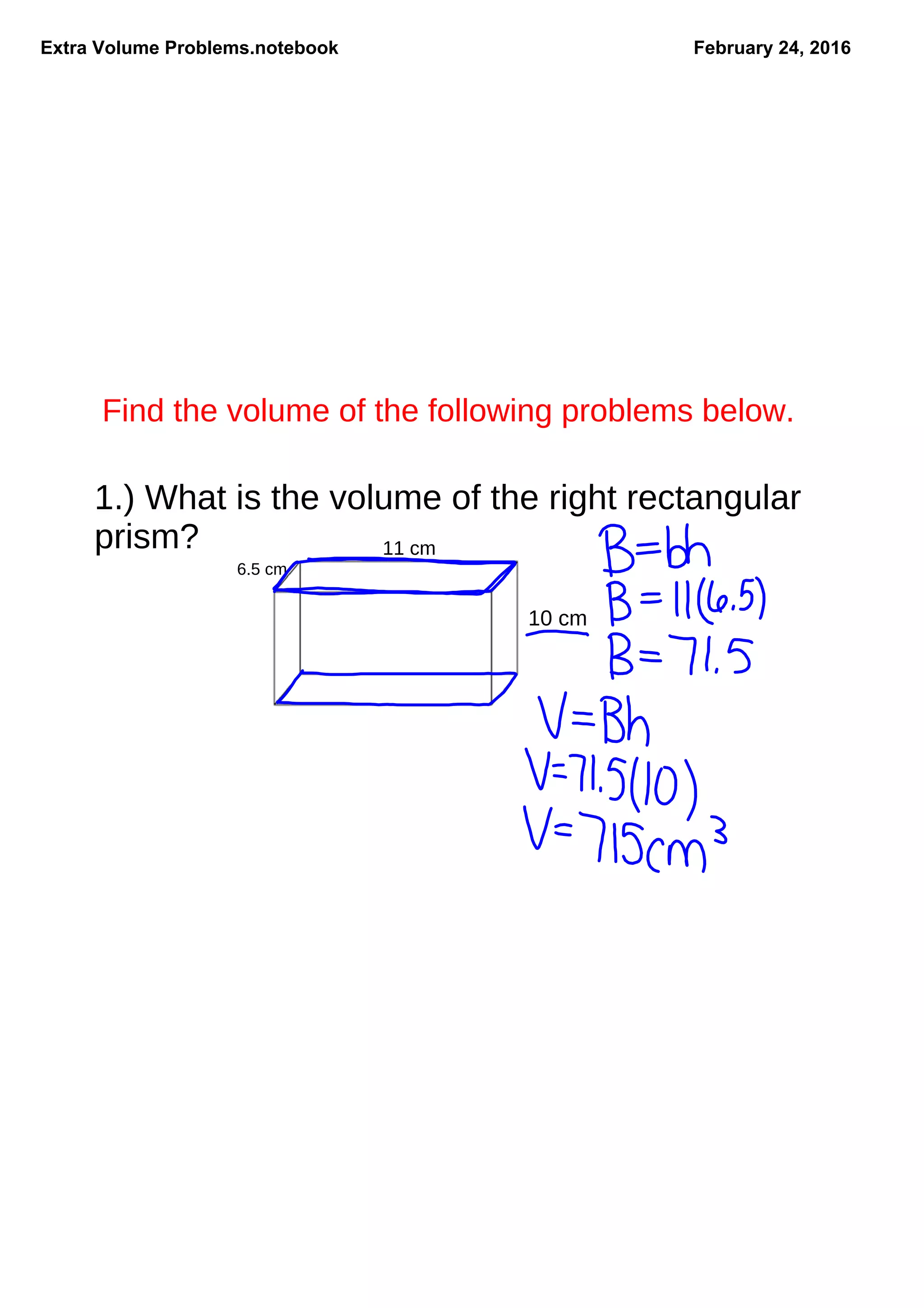 Extra Volume Problems.notebook February 24, 2016
Find the volume of the following problems below.
1.) What is the volume of the right rectangular
prism?
10 cm
11 cm
6.5 cm
 