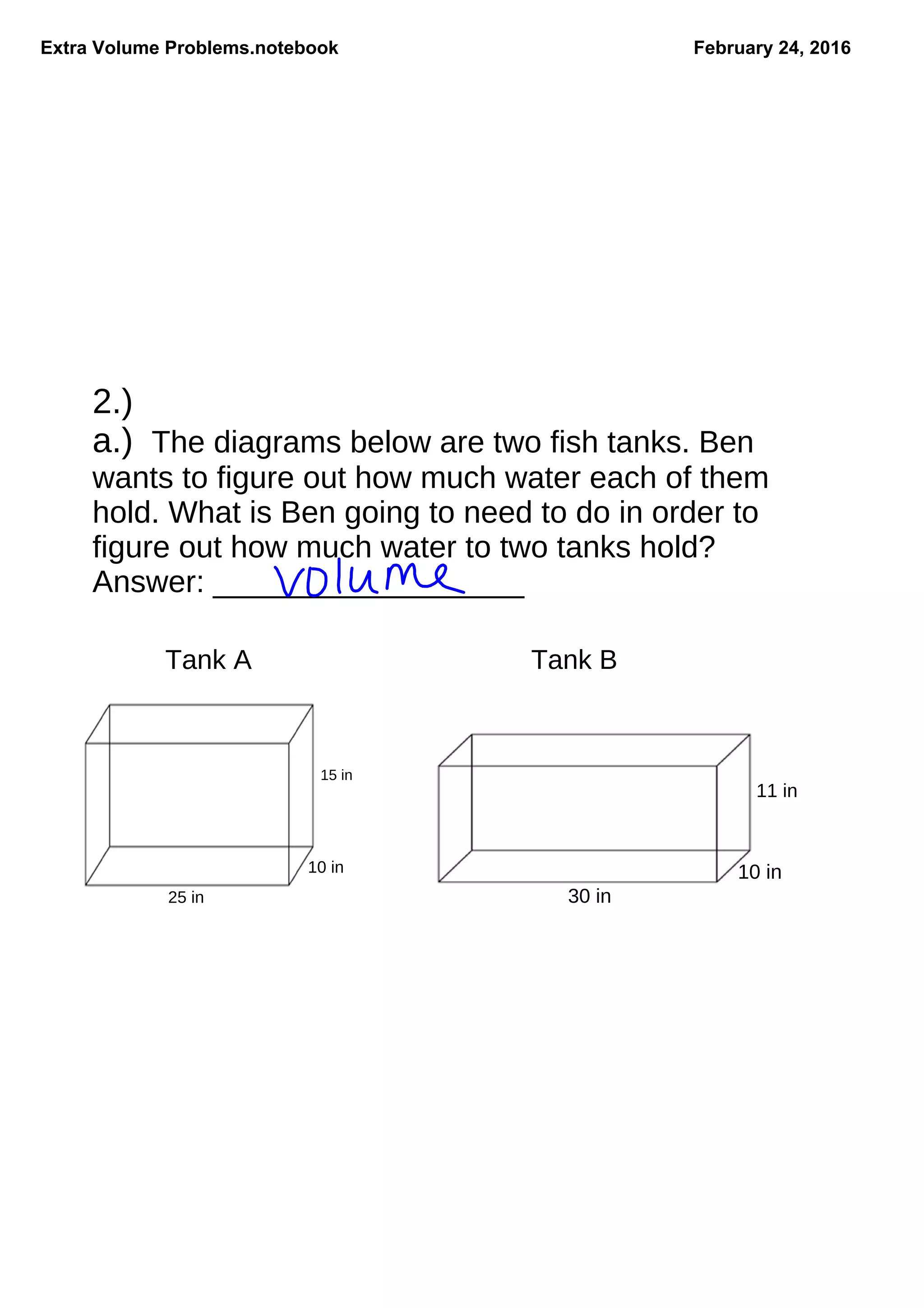 Extra Volume Problems.notebook February 24, 2016
2.)
a.) The diagrams below are two fish tanks. Ben
wants to figure out how much water each of them
hold. What is Ben going to need to do in order to
figure out how much water to two tanks hold?
Answer: __________________
Tank A
15 in
10 in
25 in
Tank B
30 in
10 in
11 in
 