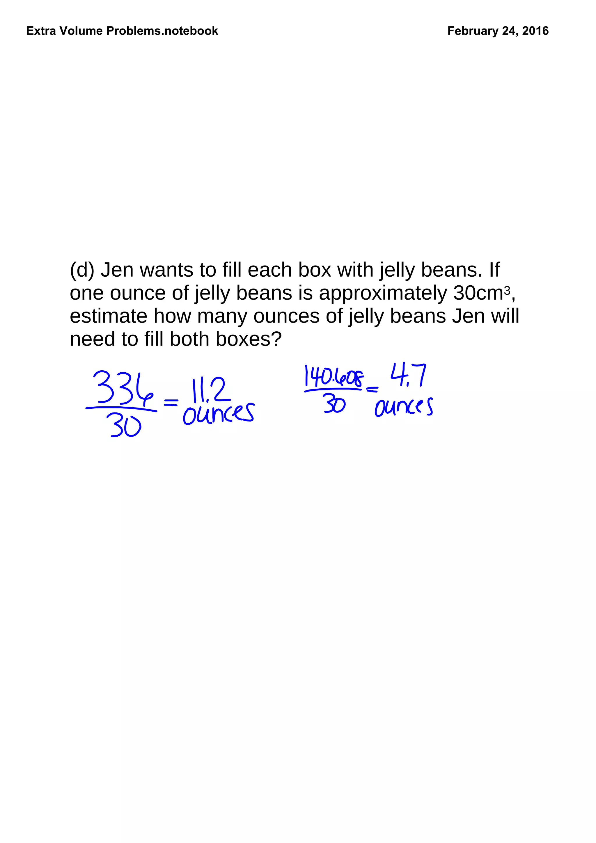 Extra Volume Problems.notebook February 24, 2016
(d) Jen wants to fill each box with jelly beans. If
one ounce of jelly beans is approximately 30cm3,
estimate how many ounces of jelly beans Jen will
need to fill both boxes?
 