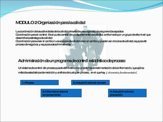 MODULO 2 Organización para la calidad La coordinación de las actividades de la calidad a través de una organización requiere dos aspectos:  Coordinación para el control: Es el punto central de un departamento de calidad, conformado por un grupo de alto nivel que desarrolla la estrategia de calidad.  Coordinación para crear el cambio: Los equipos de calidad crean el cambio y pueden ser círculos de calidad, equipos del proceso de negocios, y equipos autoadministrados.  Administración de un programa de control estadístico de proceso Un sistema de control del proceso puede definirse como un sistema de realimentación de la información, que aplica métodos estadísticos de medición y análisis de cualquier proceso,  en el que hay  4 elementos fundamentales : 1.-Proceso 2.-Informacion sobre el comportamiento 3.-Actuación sobre el proceso 4.-Actuación sobre la producción. 