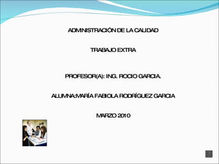 ADMINISTRACIÓN DE LA CALIDAD TRABAJO EXTRA PROFESOR(A): ING. ROCIO GARCIA. ALUMNA:MARÍA FABIOLA RODRÍGUEZ GARCIA MARZO 2010 