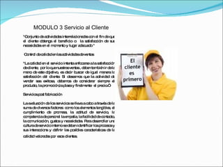 MODULO 3 Servicio al Cliente "Conjunto de actividades interrelacionadas con el fin de que el cliente obtenga el beneficio o  la satisfacción de sus necesidades en el momento y lugar adecuado " Control de calidad en las actividades de ventas "La calidad en el servicio intenta enfocarse a la satisfacción de cliente,  por lo que nuestras ventas , deben también ir de la mano de este objetivo, es decir buscar de igual manera la satisfacción del cliente. Si deseamos que la actividad de vender sea exitosa, debemos de considerar siempre el producto, la promoción,la plaza y finalmente  el precio.“ Servicios post fabricación La evaluación de los servicios se lleva a cabo a través de la suma de diversos factores: como los elementos tangibles, el cumplimiento de promesa, la actitud de servicio, la competencia de personal la empatía, la facilidad de contacto, la comunicación, gustos y necesidades. Para desarrollar una cultura de servicio interno se deben identificar los procesos y sus interaccions y definir las posibles caracteristicas de la calidad valoradas por esos clientes.  