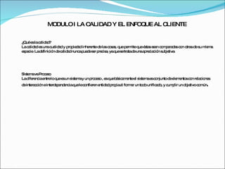 MODULO I LA CALIDAD Y EL ENFOQUE AL CLIENTE ¿Qué es la calidad?  La calidad es una cualidad y propiedad inherente de las cosas, que permite que éstas sean comparadas con otras de su misma especie. La definición de calidad nunca puede ser precisa, ya que se trata de una apreciación subjetiva. Sistema vs Proceso La diferencia entre lo que es un sistema y un proceso , es que básicamente el sistema es conjunto de elementos con relaciones de interacción e interdependencia que le confieren entidad propia al formar un todo unificado, y cumplir un objetivo común . 