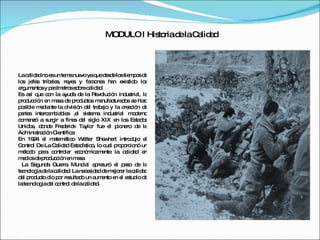 MODULO I Historia de la Calidad La calidad no es un tema nuevo ya que desde los tiempos de los jefes tribales, reyes y faraones han existido los argumentos y parámetros sobre calidad. Es así que con la ayuda de la Revolución industrial, la producción en masa de productos manufacturados se hizo posible mediante la división del trabajo y la creación de partes intercambiables ,el sistema industrial moderno comenzó a surgir a fines del siglo XIX en los Estados Unidos, donde Frederick Taylor fue el pionero de la Administración Científica En 1924 el matemático Walter Shewhart introdujo el Control De La Calidad Estadístico, lo cual proporcionó un método para controlar económicamente la calidad en medios de producción en masa. La Segunda Guerra Mundial apresuró el paso de la tecnología de la calidad. La necesidad de mejorar la calidad del producto dio por resultado un aumento en el estudio de la tecnología del control de la calidad. 
