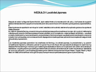 MODULO I La calidad Japonesa Después de acabar la Segunda Guerra Mundial Japón estaba frente a la reconstrucción del país, y las fuerzas de ocupación estadounidenses decidieron apoyarlo en la reconstrucción de su economía con el fin de evitar que recuperara su capacidad bélica.   Entre los temas de capacitación se incluyó el control estadístico de la calidad, este tema fue aplicado gracias a los aportes de Walter Shewhart.  En 1950 W. Edwards Deming, convenció de que la calidad japonesa podría convertirse en la mejor del mundo al instituirse los métodos que él proponía. Muchas empresas comienzan a trabajar con el concepto de <<sistema Integral de Calidad>>, que afecta al diseño, la fabricación y la comercialización, produciéndose un fenómeno singular que afectó a la comercialización y economía industrial de muchos países, como consecuencia del despege de la industria japonesa, aplicando los conceptos del aseguramiento de la calidad y la prevención.   Los industriales japoneses aprendieron las enseñanzas de Deming y la calidad japonesa, la productividad y su posición competitiva se mejoraron y reforzaron, para ser lo que son hoy en día. Es por ello que cada año se otorga en el Japón los muy deseados Premios Deming al individuo que muestre logros excelentes en teoría o en la aplicación del control de la calidad por estadísticas, o aquella persona que contribuya notablemente a la difusión de las técnicas del control de calidad por estadísticas, así como a su aplicación. Las compañías japonesas que han obtenido dichos premios incluyen Nissan, Toyota, Hitachi y Nipon Steel. En 1989, la Florida Power and Light Company fue la primera compañía extranjera en ganar el premio Deming. 