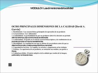 MODULO I Las dimensiones de la calidad OCHO PRINCIPALES DIMENSIONES DE LA CALIDAD (David A. Garvin) 1. Rendimiento.- Las características principales de operación de un producto 2. Características.- Las ‘adicionales’ 3. Confiabilidad.- la probabilidad de que un producto sobreviva durante un periodo definido de tiempo, bajo condiciones de uso declaradas 4. Conformidad.- El grado en el cual las características típicas y de rendimiento de un producto coinciden con las normas establecidas 5. Durabilidad.- La cantidad de uso que se obtiene de un producto antes de que se deteriore físicamente, o hasta que sea preferible su reemplazo 6. Capacidad de Servicio.- La rapidez, la cortesía y competencia en los trabajos 7. Estética.- La apariencia de un producto, su sensación sus sonidos, sus gustos u Olores 8. Calidad percibida.- El juicio subjetivo de la calidad que resulta de la imagen, publicidad y nombres de marca 