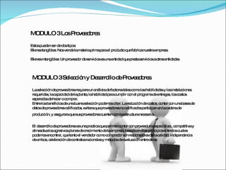 MODULO 3 Los Proveedores Estos pueden ser de dos tipos:  Bienes tangibles: Nos vende la materia prima para el producto que fabrica nuestra empresa. Bienes intangibles: Un proveedor de servicios es una entidad que presta servicios a otras entidades.  MODULO 3 Selección y Desarrollo de Proveedores La selección de proveedores requiere un análisis de factores tales como las habilidades y las instalaciones requeridas, la capacidad de la planta, la habilidad para cumplir con el programa de entregas, los costos esperados de hacer o comprar.  Entre los beneficios de una buena selección podemos citar: La reducción de costos, contar con una bases de datos de proveedores calificados, evitara que proveedores no calificados participen en la cadena de producción, y asegurara que sus proveedores cuenten con la estructura necesaria . El desarrollo de proveedores es una practica que permite contar con proveeduría especializa , competitiva y alineada a los agresivos planes de crecimiento de la empresa, basada en diez principios entre los cuales podemos encontrar, que tanto el vendedor como comprador son responsables de la calidad, independencia de ambos, celebración de contratos racionales y métodos de evaluación entre otros.  
