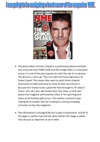 The photo taken of Simon Cowell is a professional photo and looks
very crisp and clear; NME made sure the image taken is a very good
one as it is one of the main aspects to catch the eye of a customer.
The photo is a close up. This is to catch the facial expression of
Simon Cowell. The reason they want to catch Simon Cowells
expression so badly and want to show his face very clearly is
because he’s known to be a powerful man through his TV show X
Factor. He’s also very well known from this show, so who ever
passes this magazine will instantly notice it. He's grinning and
seems to be looking right at you. This catches costumers eyes
making them wonder why he's looking so cunning, tempting
costumers to buy the magazine.
The information is arranged like this to give it importance. As half of
the page is used for text and the other half for the image is shows
they are just as important as each other.
 