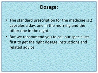 Dosage:
• The standard prescription for the medicine is 2
capsules a day, one in the morning and the
other one in the night.
• But we recommend you to call our specialists
first to get the right dosage instructions and
related advice.
 