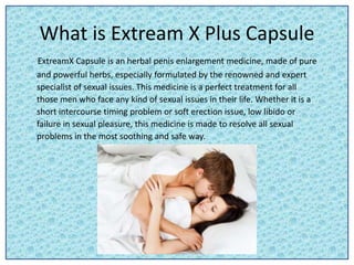 What is Extream X Plus Capsule
ExtreamX Capsule is an herbal penis enlargement medicine, made of pure
and powerful herbs, especially formulated by the renowned and expert
specialist of sexual issues. This medicine is a perfect treatment for all
those men who face any kind of sexual issues in their life. Whether it is a
short intercourse timing problem or soft erection issue, low libido or
failure in sexual pleasure, this medicine is made to resolve all sexual
problems in the most soothing and safe way.
 