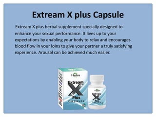 Extream X plus Capsule
Extream X plus herbal supplement specially designed to
enhance your sexual performance. It lives up to your
expectations by enabling your body to relax and encourages
blood flow in your loins to give your partner a truly satisfying
experience. Arousal can be achieved much easier.
 
