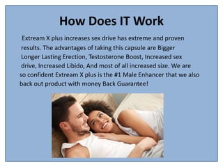 How Does IT Work
Extream X plus increases sex drive has extreme and proven
results. The advantages of taking this capsule are Bigger
Longer Lasting Erection, Testosterone Boost, Increased sex
drive, Increased Libido, And most of all increased size. We are
so confident Extream X plus is the #1 Male Enhancer that we also
back out product with money Back Guarantee!
 